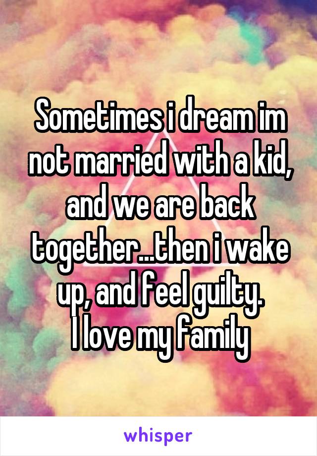 Sometimes i dream im not married with a kid, and we are back together...then i wake up, and feel guilty.
I love my family