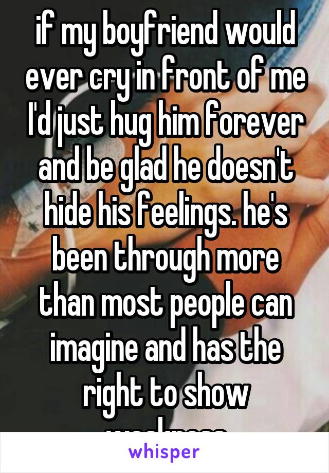 if my boyfriend would ever cry in front of me I'd just hug him forever and be glad he doesn't hide his feelings. he's been through more than most people can imagine and has the right to show weakness