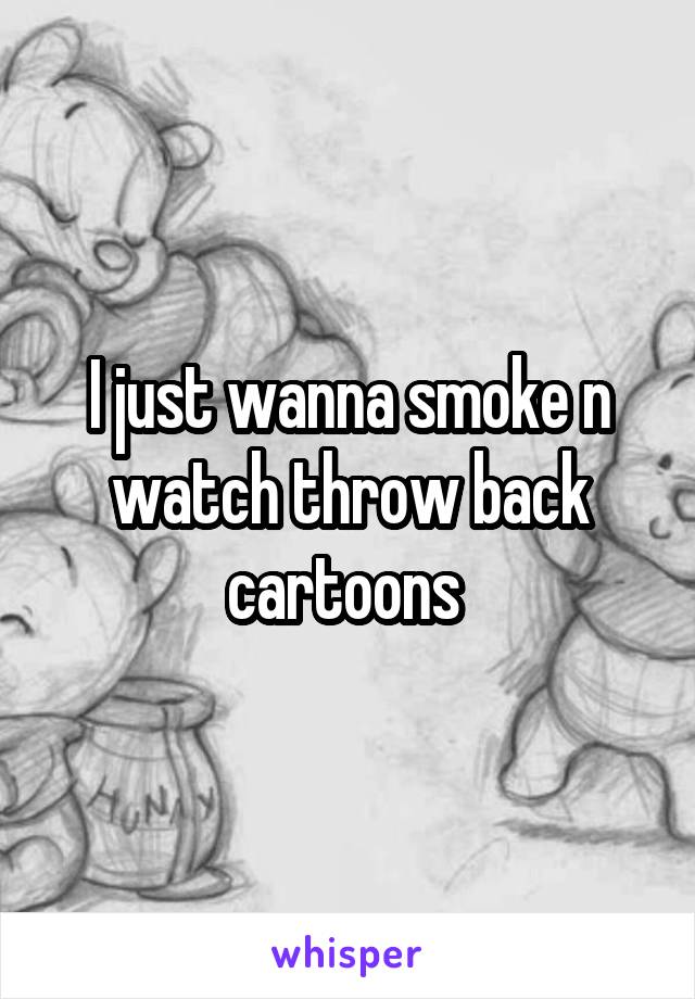 I just wanna smoke n watch throw back cartoons 