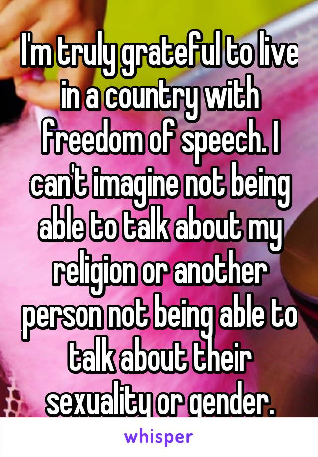 I'm truly grateful to live in a country with freedom of speech. I can't imagine not being able to talk about my religion or another person not being able to talk about their sexuality or gender.