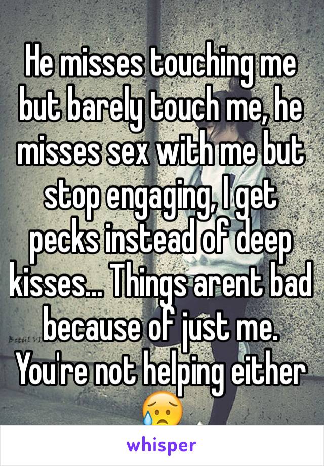 He misses touching me but barely touch me, he misses sex with me but stop engaging, I get pecks instead of deep kisses... Things arent bad because of just me. You're not helping either 😥