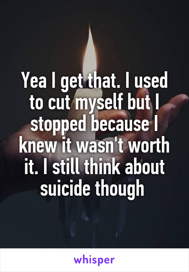 Yea I get that. I used to cut myself but I stopped because I knew it wasn't worth it. I still think about suicide though 