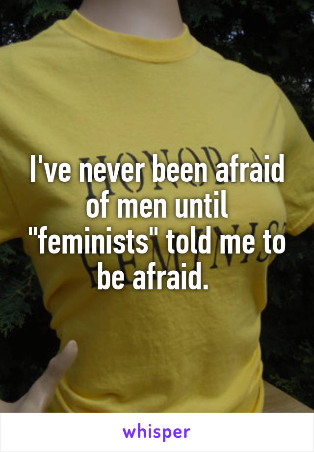 I've never been afraid of men until "feminists" told me to be afraid. 