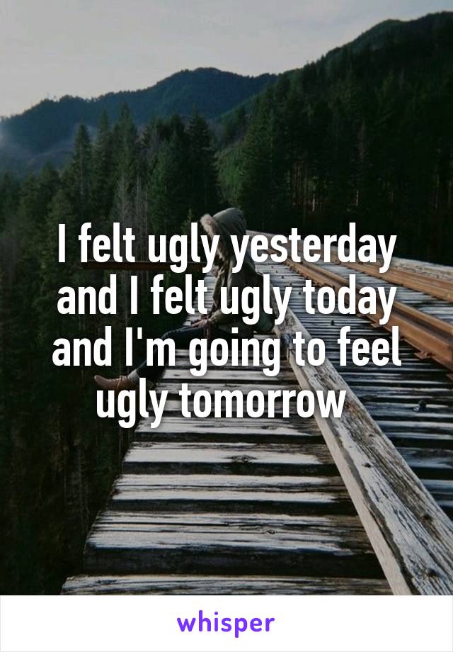 I felt ugly yesterday and I felt ugly today and I'm going to feel ugly tomorrow 