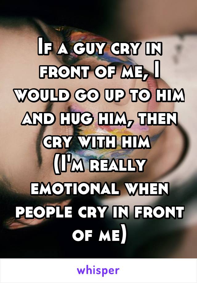 If a guy cry in front of me, I would go up to him and hug him, then cry with him 
(I'm really emotional when people cry in front of me)