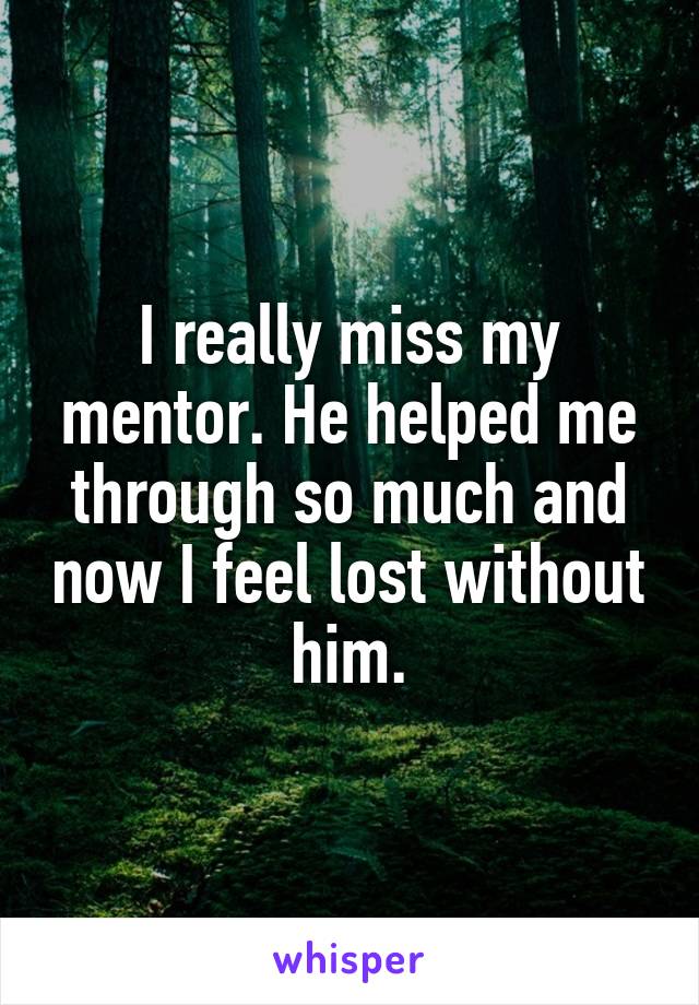 I really miss my mentor. He helped me through so much and now I feel lost without him.