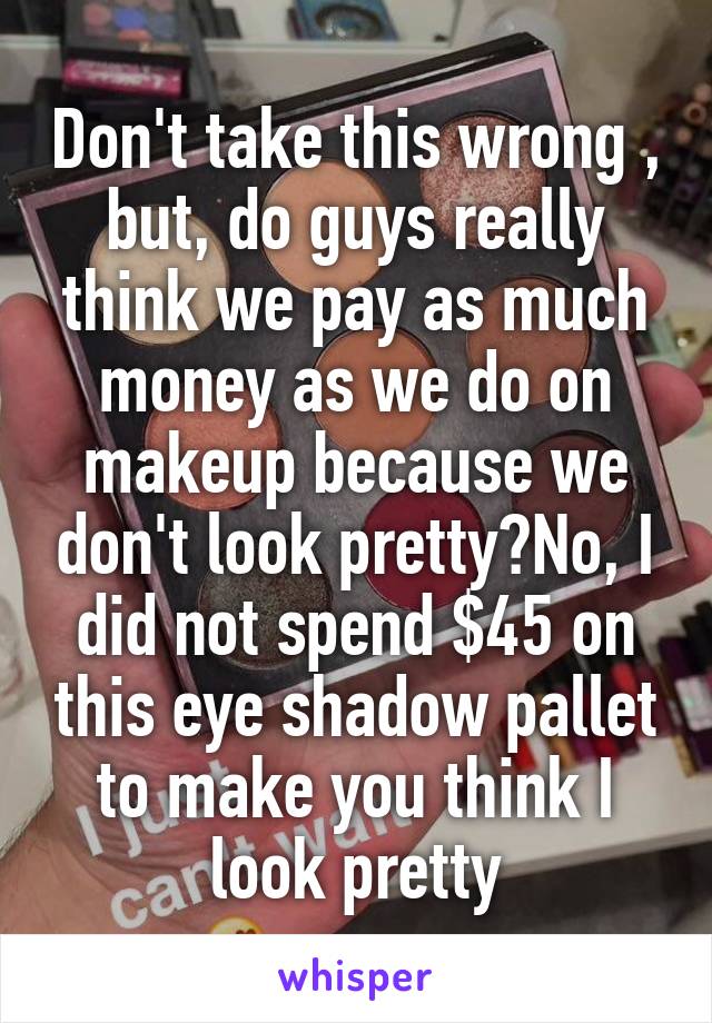 Don't take this wrong , but, do guys really think we pay as much money as we do on makeup because we don't look pretty?No, I did not spend $45 on this eye shadow pallet to make you think I look pretty
