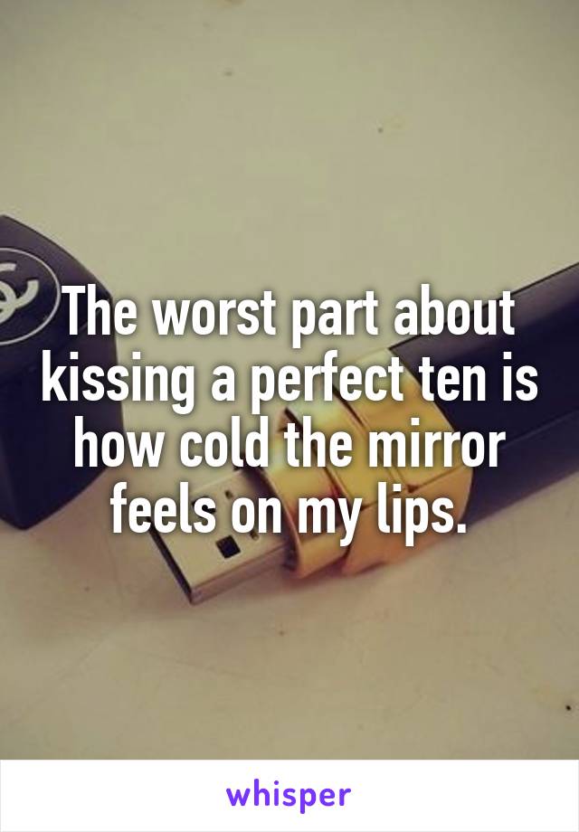 The worst part about kissing a perfect ten is how cold the mirror feels on my lips.