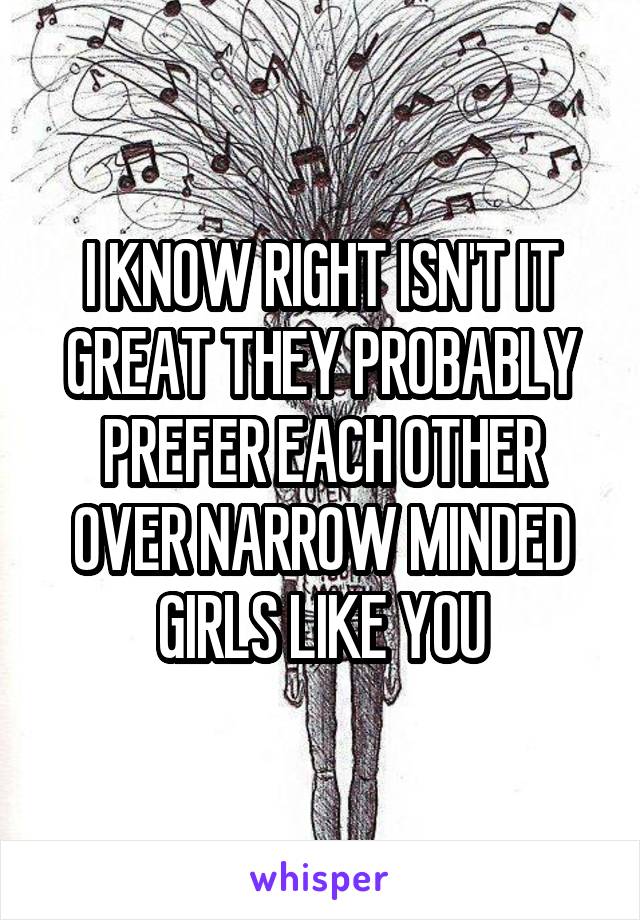 I KNOW RIGHT ISN'T IT GREAT THEY PROBABLY PREFER EACH OTHER OVER NARROW MINDED GIRLS LIKE YOU