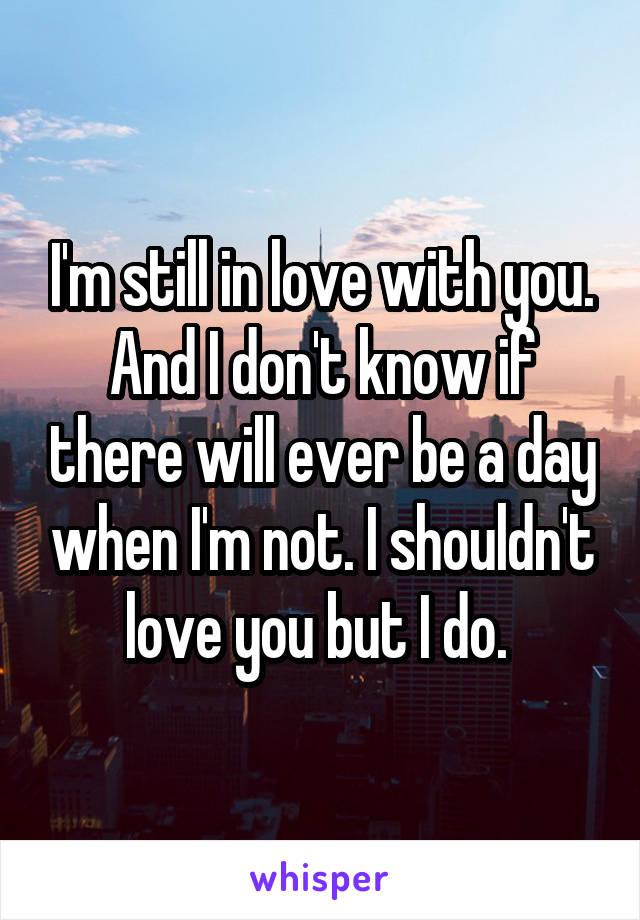 I'm still in love with you. And I don't know if there will ever be a day when I'm not. I shouldn't love you but I do. 