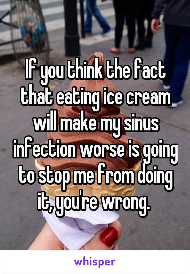 If you think the fact that eating ice cream will make my sinus infection worse is going to stop me from doing it, you're wrong. 