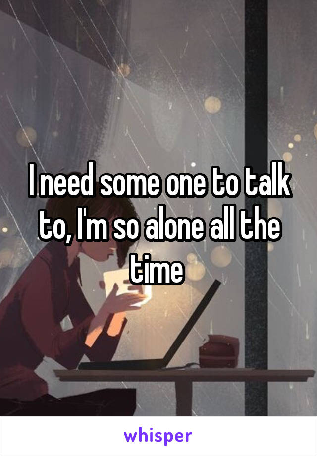 I need some one to talk to, I'm so alone all the time 