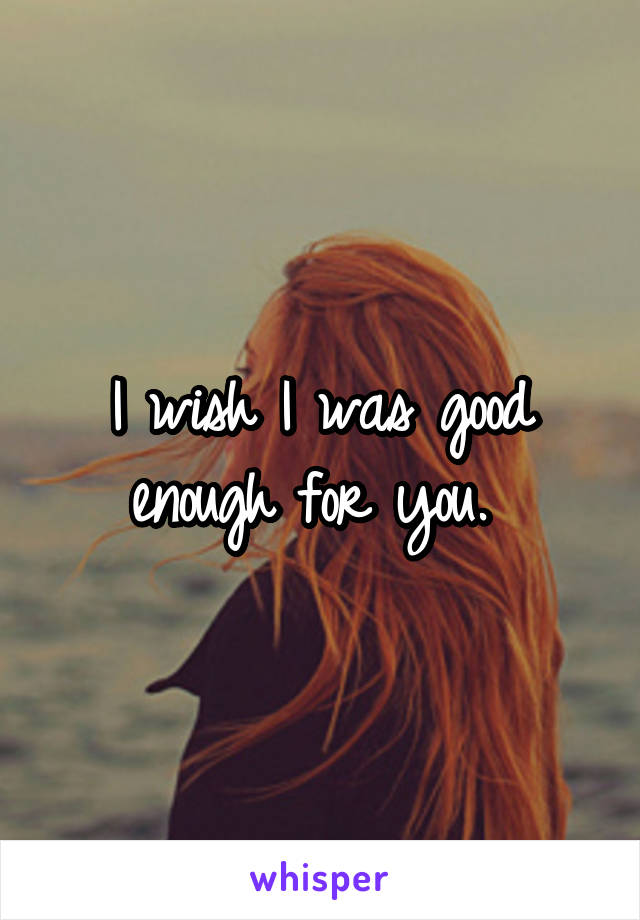 I wish I was good enough for you. 