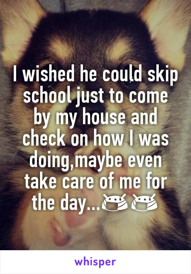 I wished he could skip school just to come by my house and check on how I was doing,maybe even take care of me for the day...😷😷