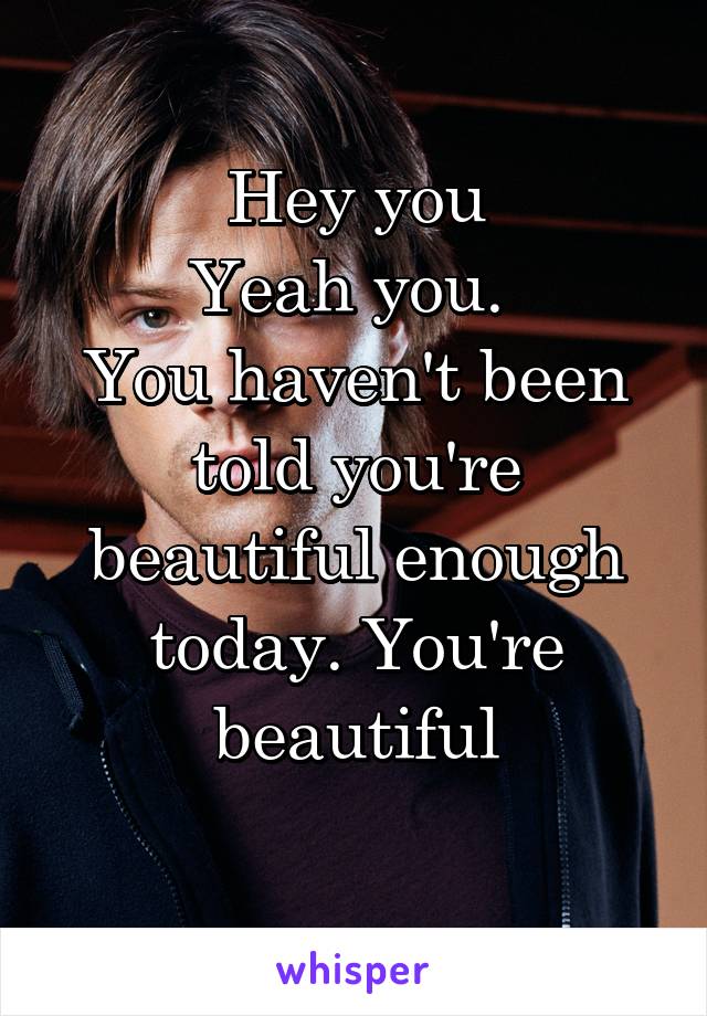 Hey you
Yeah you. 
You haven't been told you're beautiful enough today. You're beautiful
