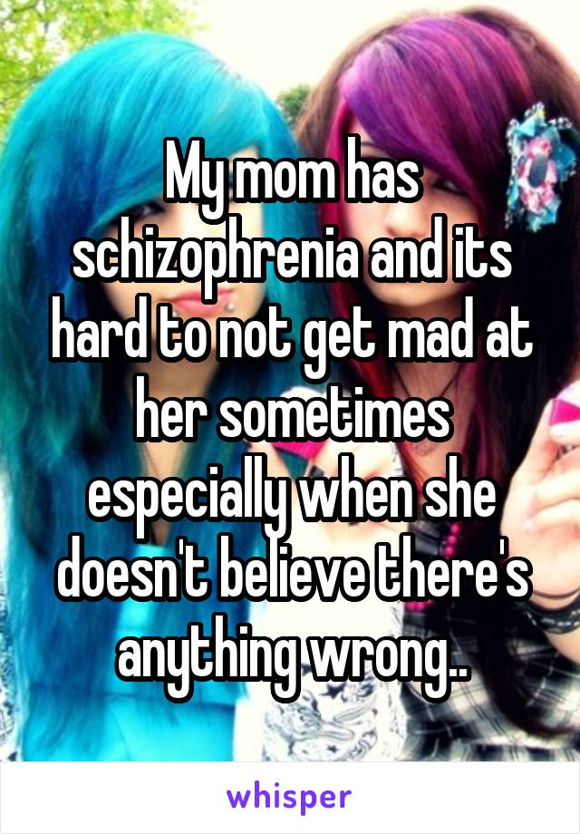 My mom has schizophrenia and its hard to not get mad at her sometimes especially when she doesn't believe there's anything wrong..