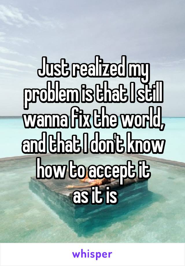 Just realized my problem is that I still wanna fix the world, and that I don't know how to accept it
 as it is