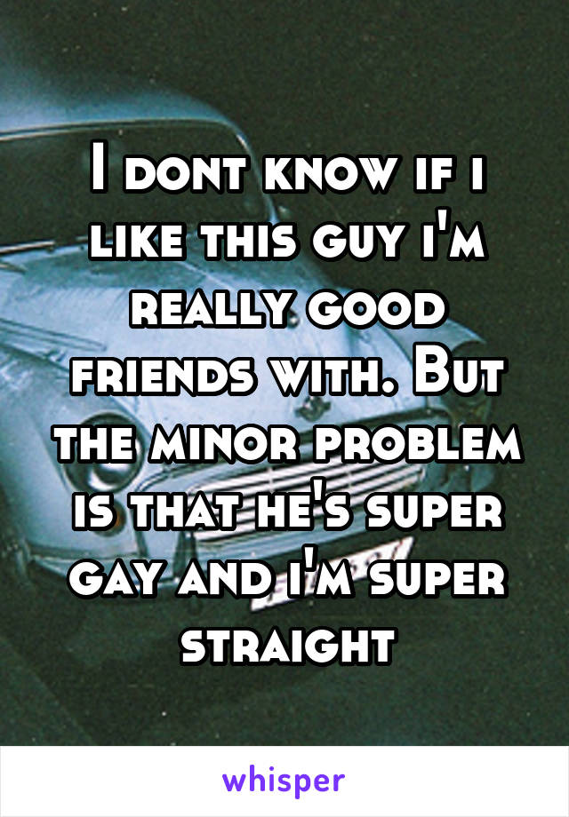 I dont know if i like this guy i'm really good friends with. But the minor problem is that he's super gay and i'm super straight