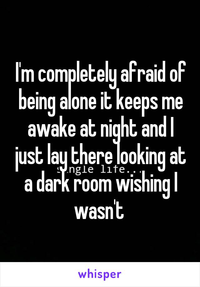 I'm completely afraid of being alone it keeps me awake at night and I just lay there looking at a dark room wishing I wasn't 