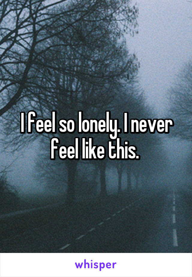 I feel so lonely. I never feel like this. 