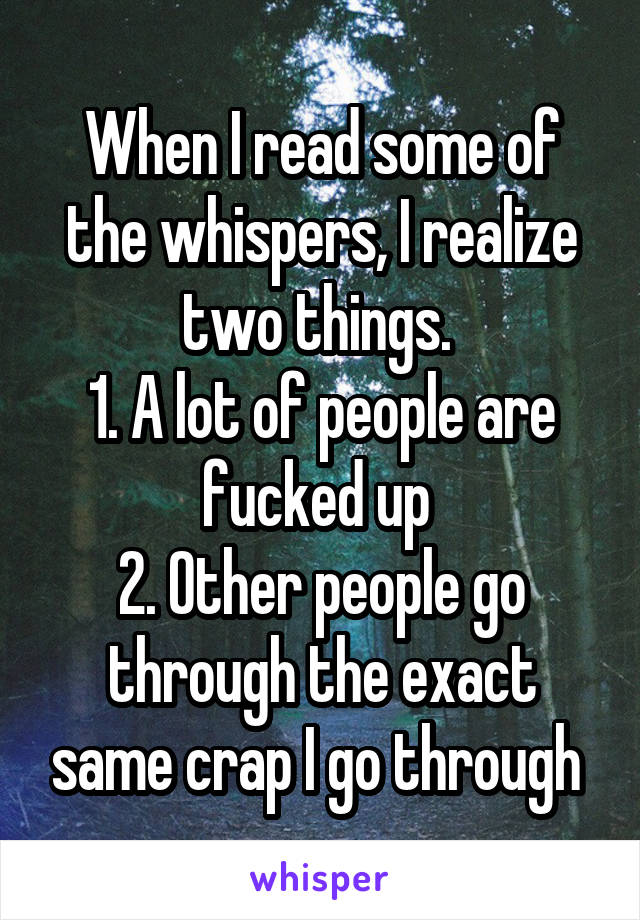 When I read some of the whispers, I realize two things. 
1. A lot of people are fucked up 
2. Other people go through the exact same crap I go through 