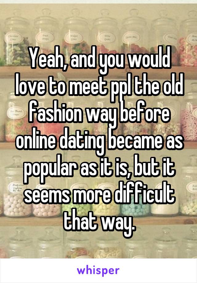 Yeah, and you would love to meet ppl the old fashion way before online dating became as popular as it is, but it seems more difficult that way.