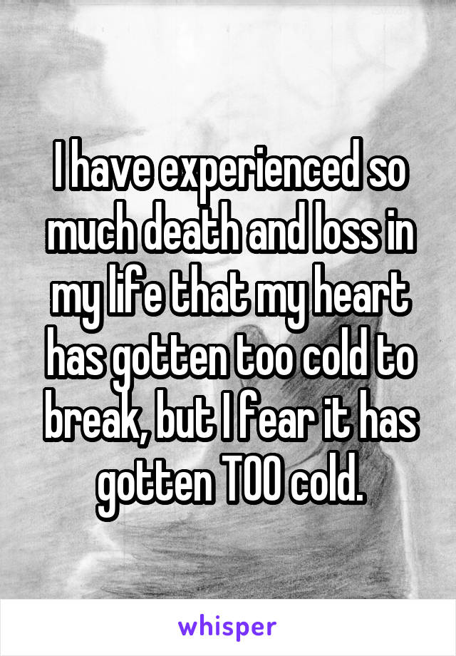 I have experienced so much death and loss in my life that my heart has gotten too cold to break, but I fear it has gotten TOO cold.