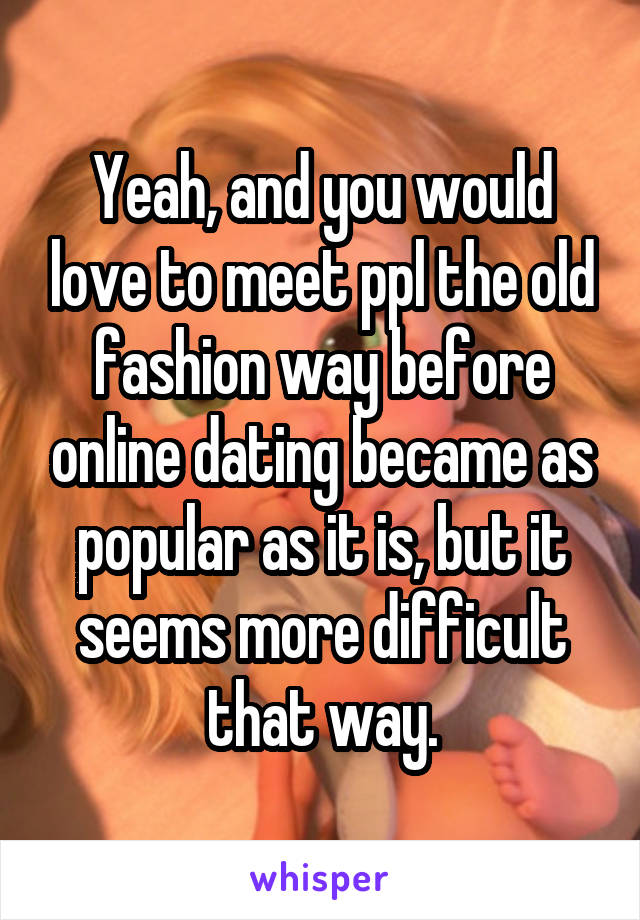 Yeah, and you would love to meet ppl the old fashion way before online dating became as popular as it is, but it seems more difficult that way.