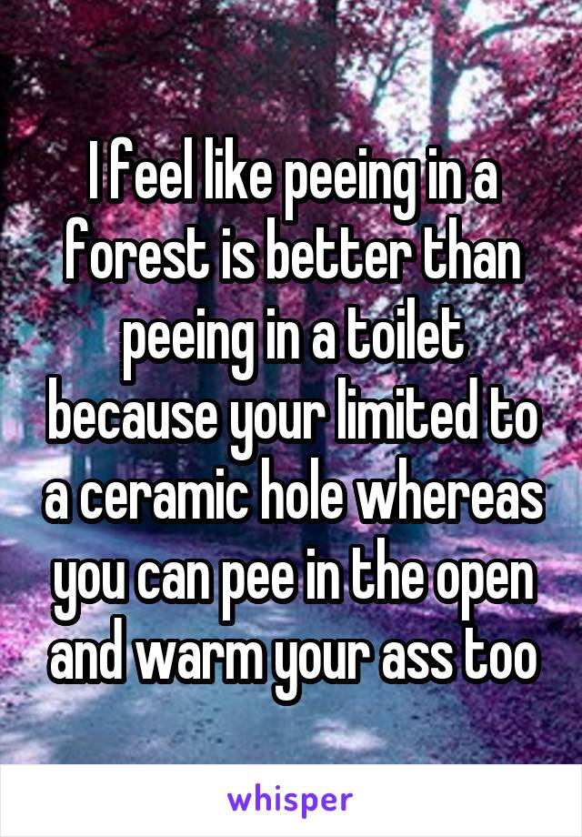 I feel like peeing in a forest is better than peeing in a toilet because your limited to a ceramic hole whereas you can pee in the open and warm your ass too