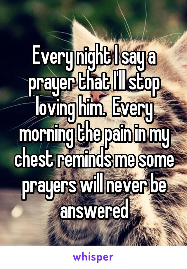 Every night I say a prayer that I'll stop loving him.  Every morning the pain in my chest reminds me some prayers will never be answered