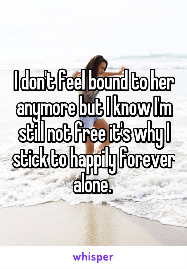 I don't feel bound to her anymore but I know I'm still not free it's why I stick to happily forever alone. 