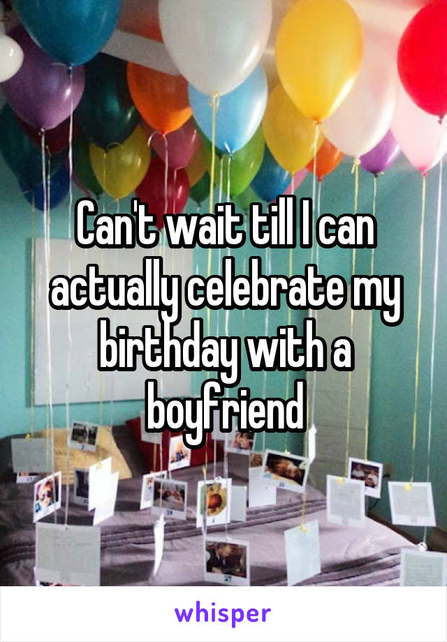 Can't wait till I can actually celebrate my birthday with a boyfriend