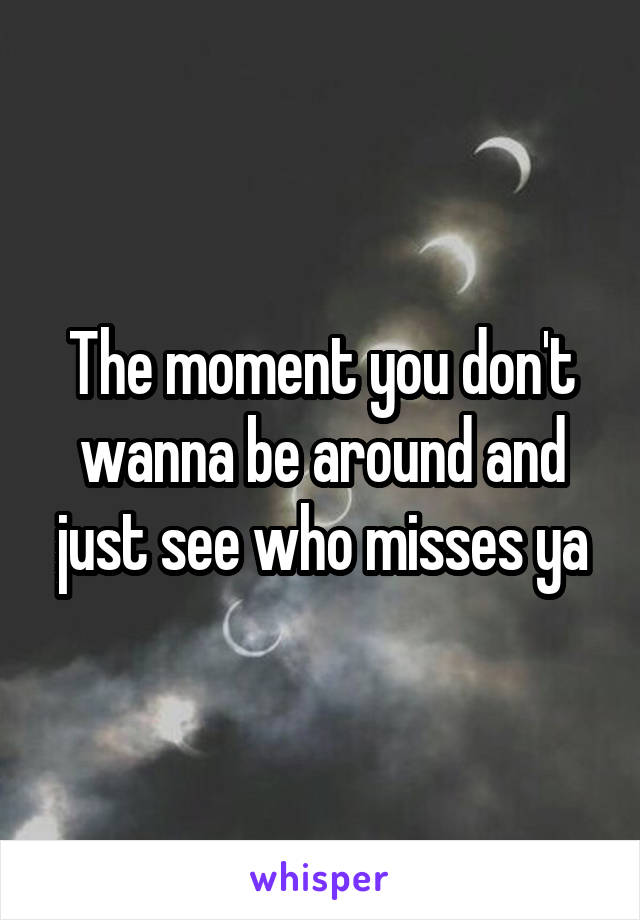 The moment you don't wanna be around and just see who misses ya