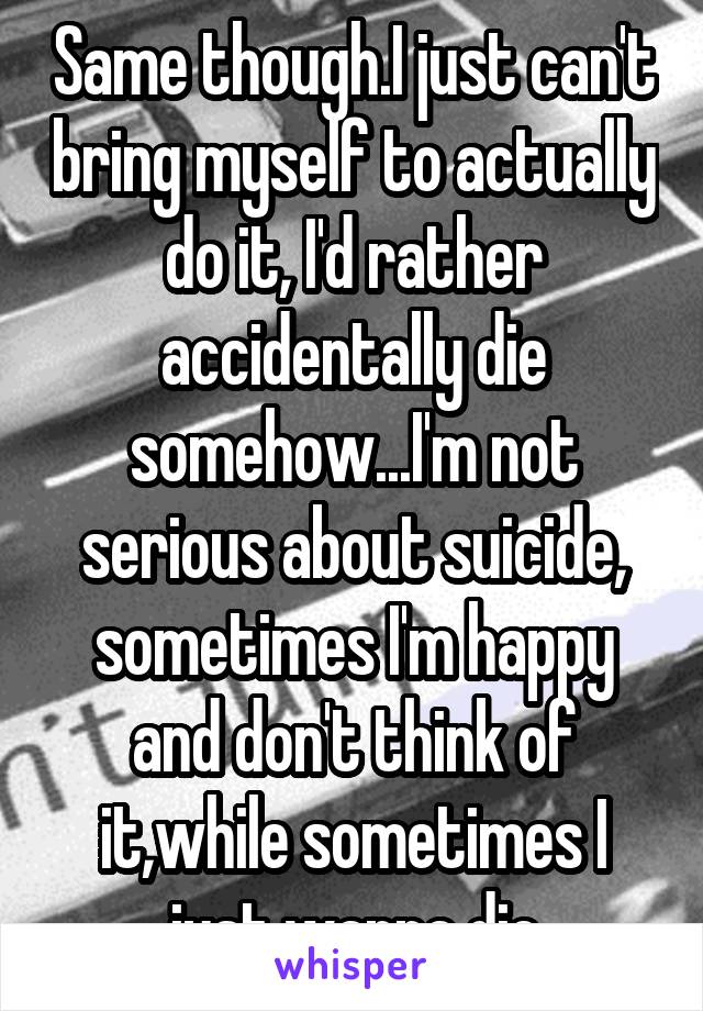 Same though.I just can't bring myself to actually do it, I'd rather accidentally die somehow...I'm not serious about suicide, sometimes I'm happy and don't think of it,while sometimes I just wanna die