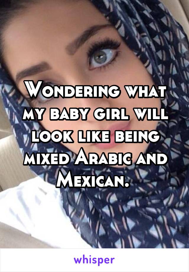 Wondering what my baby girl will look like being mixed Arabic and Mexican. 