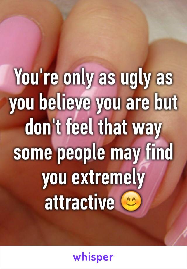 You're only as ugly as you believe you are but don't feel that way some people may find you extremely attractive 😊