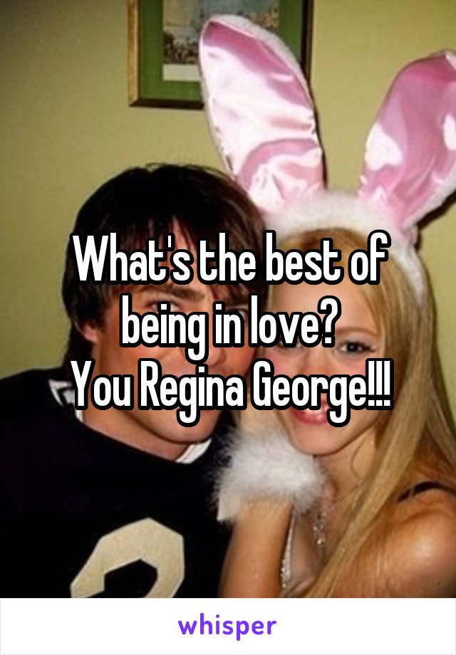 What's the best of being in love?
You Regina George!!!