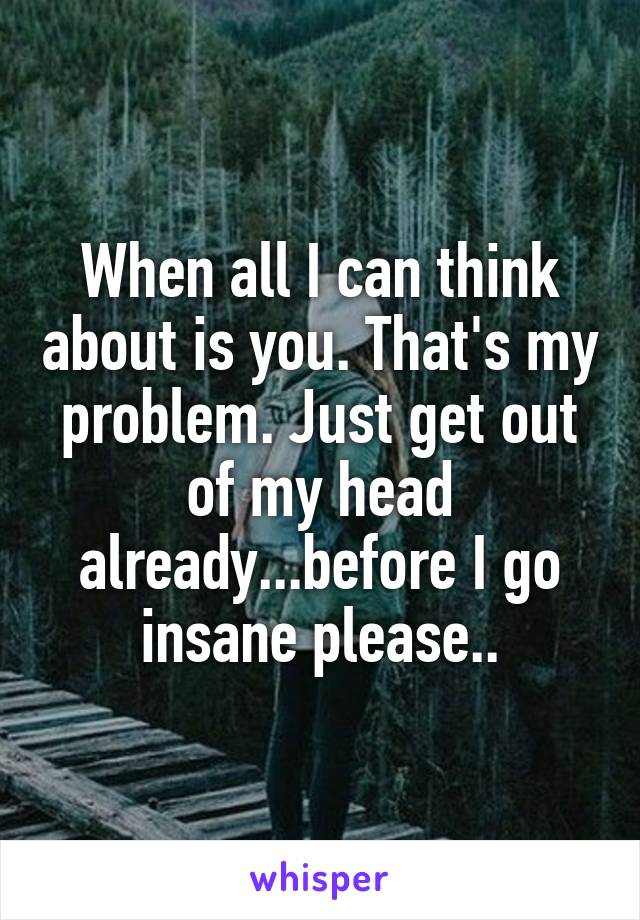 When all I can think about is you. That's my problem. Just get out of my head already...before I go insane please..