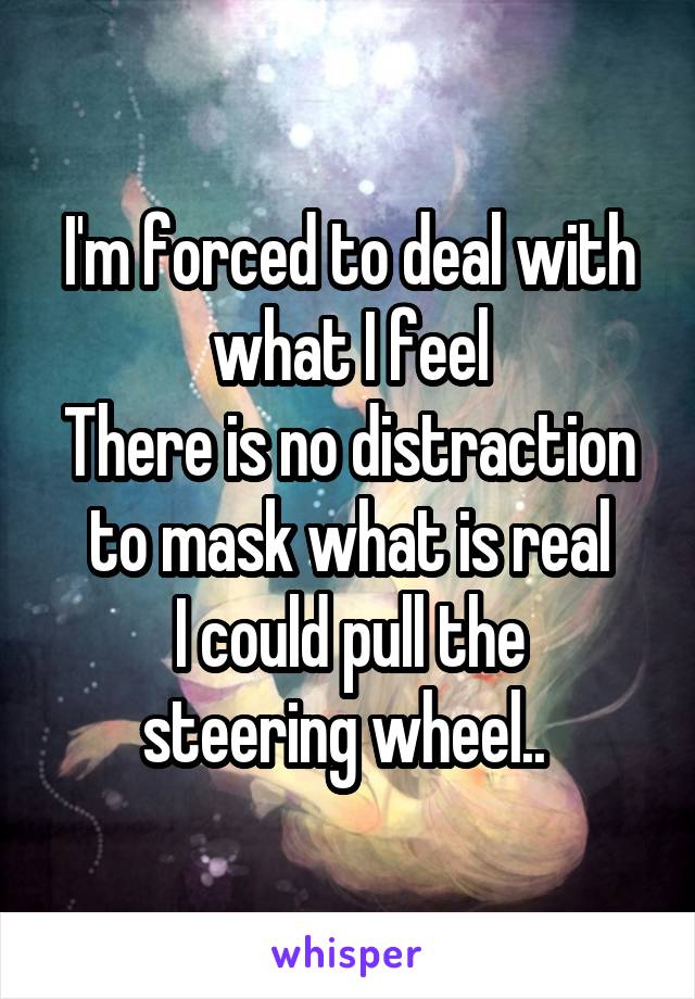 I'm forced to deal with what I feel
There is no distraction to mask what is real
I could pull the steering wheel.. 