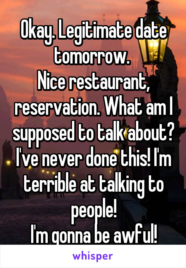 Okay. Legitimate date tomorrow. 
Nice restaurant, reservation. What am I supposed to talk about? I've never done this! I'm terrible at talking to people!
I'm gonna be awful!