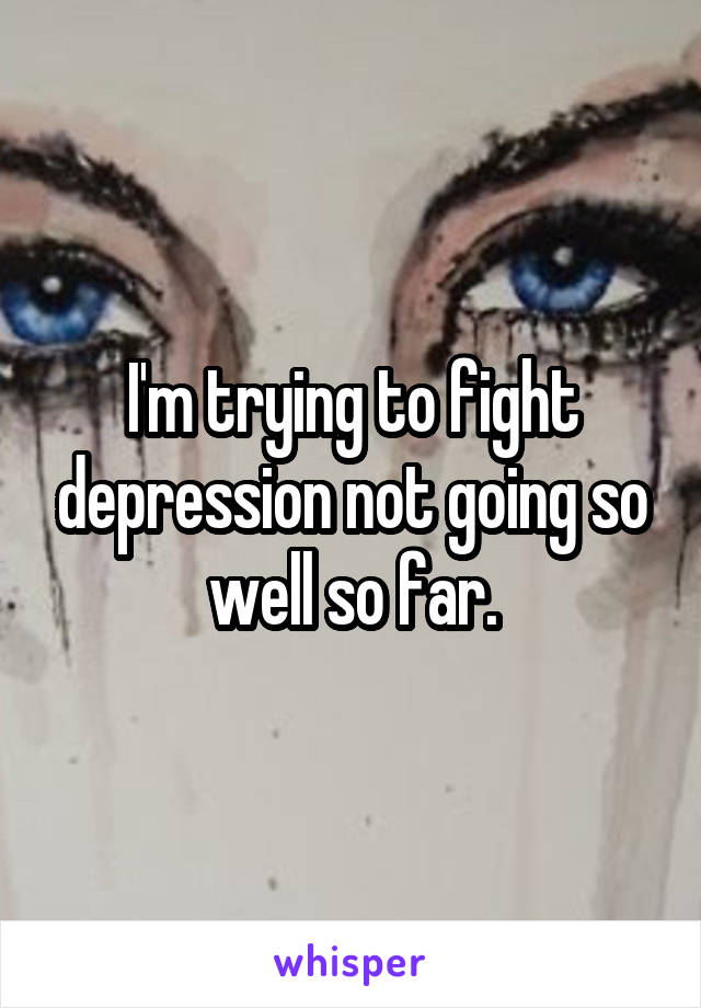 I'm trying to fight depression not going so well so far.