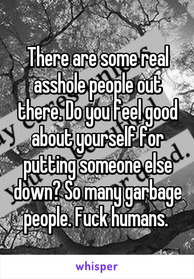 There are some real asshole people out there. Do you feel good about yourself for putting someone else down? So many garbage people. Fuck humans. 