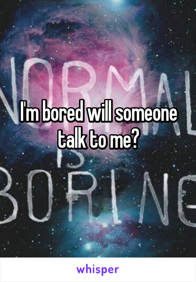 I'm bored will someone talk to me?
