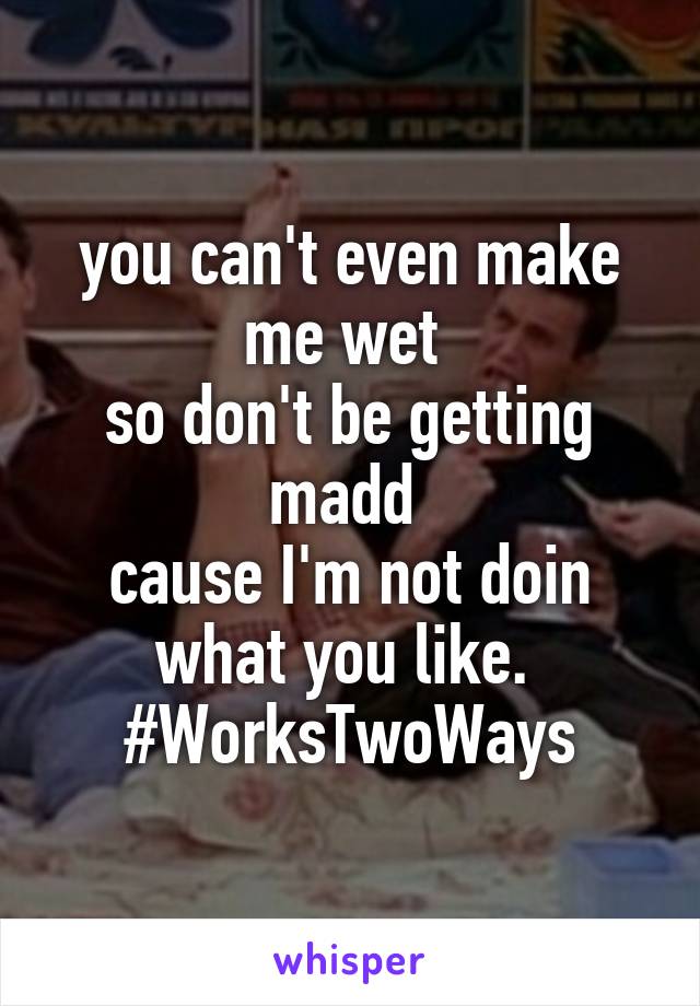 you can't even make me wet 
so don't be getting madd 
cause I'm not doin what you like. 
#WorksTwoWays