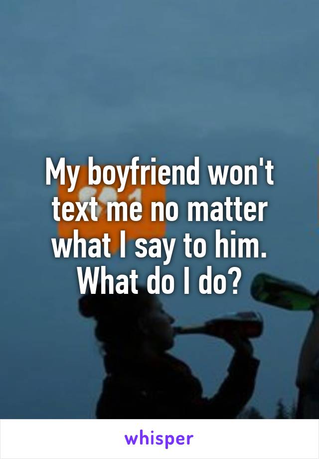 My boyfriend won't text me no matter what I say to him. What do I do?