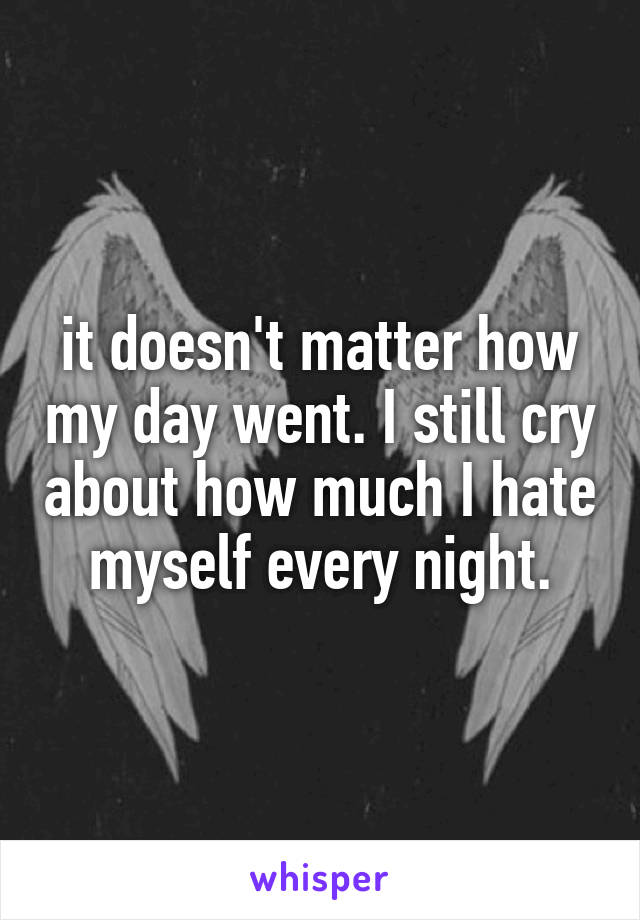 it doesn't matter how my day went. I still cry about how much I hate myself every night.