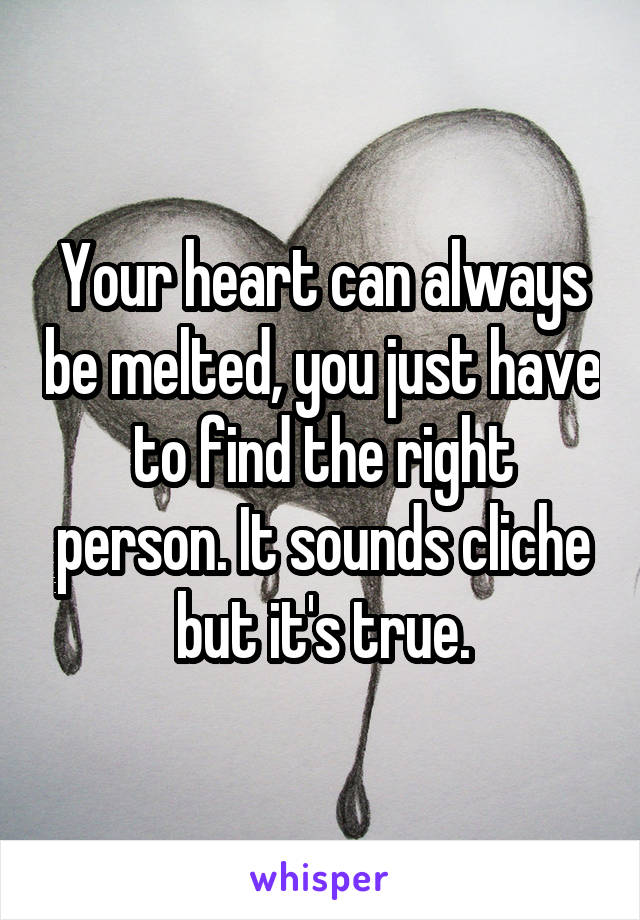 Your heart can always be melted, you just have to find the right person. It sounds cliche but it's true.