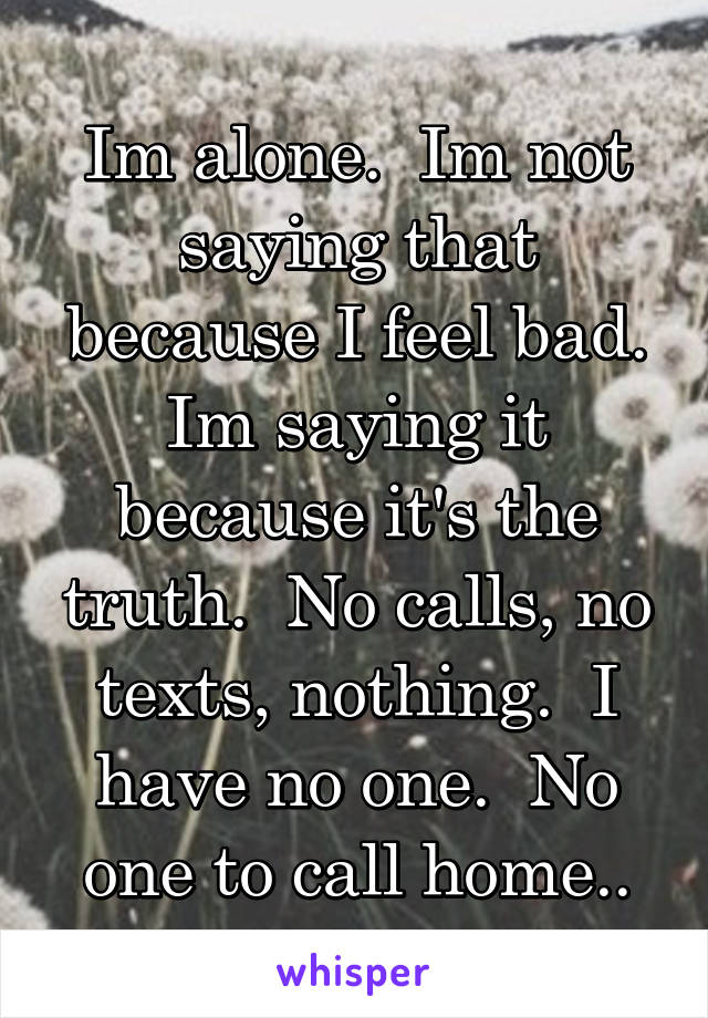 Im alone.  Im not saying that because I feel bad. Im saying it because it's the truth.  No calls, no texts, nothing.  I have no one.  No one to call home..