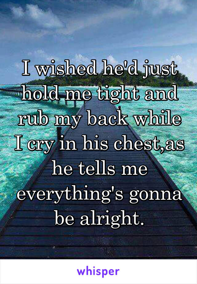 I wished he'd just hold me tight and rub my back while I cry in his chest,as he tells me everything's gonna be alright.