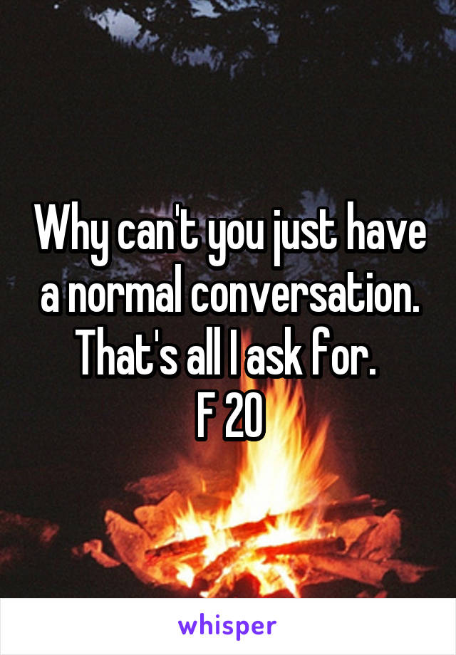 Why can't you just have a normal conversation. That's all I ask for. 
F 20